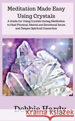 Meditation Made Easy Using Crystals: A Guide for Using Crystals during Meditation to Heal Physical, Mental and Emotional Issues and Deepen Spiritual C