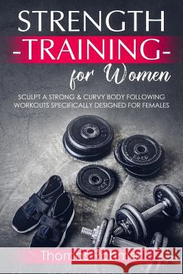 Strength Training for Women: Sculpt a Strong & Curvy Body Following Workouts Specifically Designed for Females