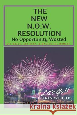 The New N.O.W. Resolution: No Opportunity Wasted (SET GOALS, ACT ASAP, & MASTER THE MOMENT)