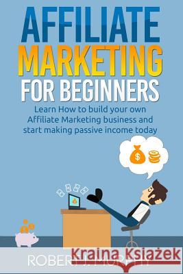 Affiliate Marketing: Learn How to Build Your Own Affiliate Marketing Business and Start Making Passive Income Today