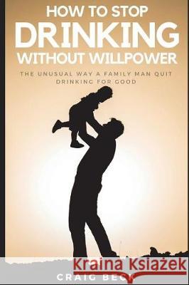 How to Stop Drinking Without Willpower: The Unusual Way a Family Man Quit Drinking for Good