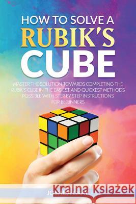 How To Solve A Rubik's Cube: Master The Solution Towards Completing The Rubik's Cube In The Easiest And Quickest Methods Possible With Step By Step