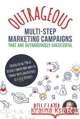 OUTRAGEOUS Multi-Step Marketing Campaigns That Are Outrageously Successful: Created for the 99% of Business Owners Who Want to Change Their Good Busin