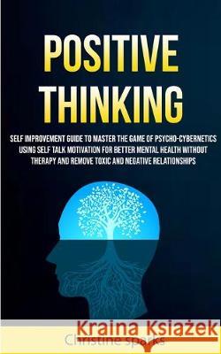 Positive Thinking: Self Improvement Guide To Master The Game Of Psycho-cybernetics Using Self Talk Motivation For Better Mental Health Without Therapy And Remove Toxic And Negative Relationships