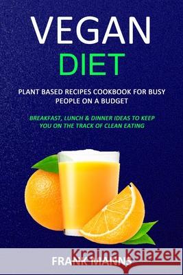 Vegan Diet: Plant Based Recipes Cookbook for Busy People on a Budget (Breakfast, Lunch & Dinner Ideas to Keep You on the Track of