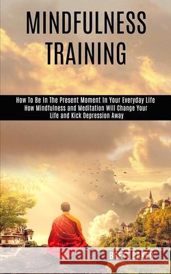 Mindfulness Training: How Mindfulness and Meditation Will Change Your Life and Kick Depression Away (How To Be In The Present Moment In Your