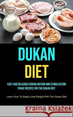 Dukan Diet: Easy And Delicious Consolidation And Stabilization Phase Recipes For The Dukan Diet (Learn How To Easily Lose Weight W