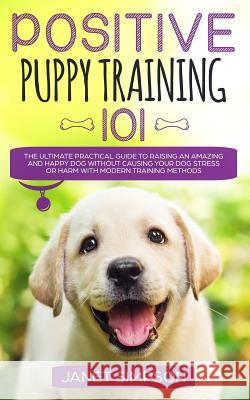 Positive Puppy Training 101: The Ultimate Practical Guide to Raising an Amazing and Happy Dog Without Causing Your Dog Stress or Harm With Modern T