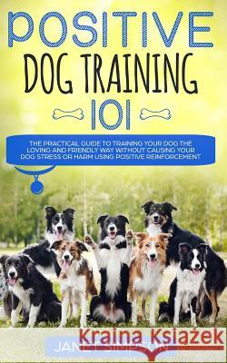 Positive Dog Training 101: The Practical Guide to Training Your Dog the Loving and Friendly Way Without Causing your Dog Stress or Harm Using Pos