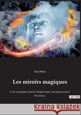 Les miroirs magiques: L'Art de pénétrer dans le Monde Astral, des Esprits et de la Divination.