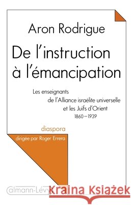 De l'instruction à l'émancipation: Les enseignants de l'Alliance israélite universelle et les Juifs d'Orient 1860-1939
