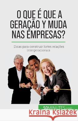 O que e que a Geracao Y muda nas empresas?: Dicas para construir fortes relacoes intergeracionais