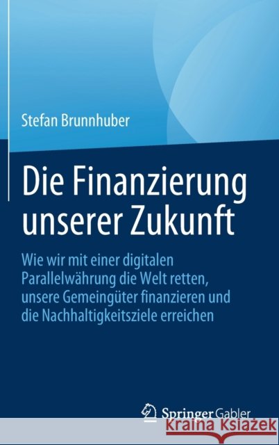 Die Finanzierung Unserer Zukunft: Wie Wir Mit Einer Digitalen Parallelwährung Die Welt Retten, Unsere Gemeingüter Finanzieren Und Die Nachhaltigkeitsz