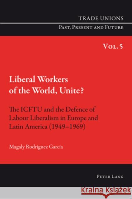 Liberal Workers of the World, Unite?: The Icftu and the Defence of Labour Liberalism in Europe and Latin America (1949-1969)