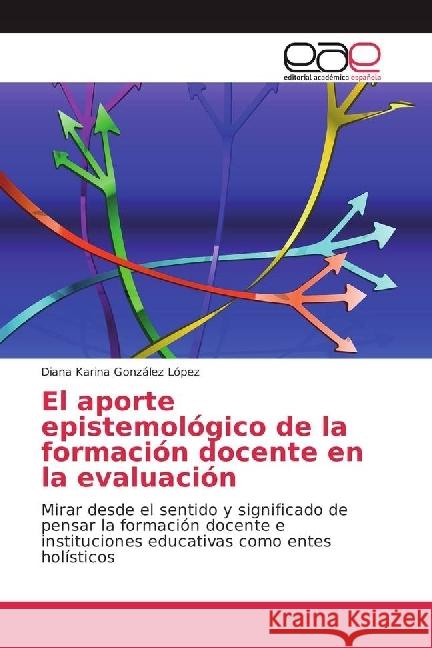 El aporte epistemológico de la formación docente en la evaluación : Mirar desde el sentido y significado de pensar la formación docente e instituciones educativas como entes holísticos