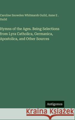 Hymns of the Ages. Being Selections from Lyra Catholica, Germanica, Apostolica, and Other Sources