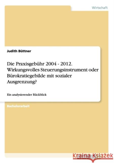 Die Praxisgebühr 2004 - 2012. Wirkungsvolles Steuerungsinstrument oder Bürokratiegebilde mit sozialer Ausgrenzung?: Ein analysierender Rückblick