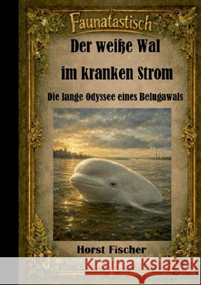 Faunatastisch(R) #3 Der wei?e Wal im kranken Strom: Softcover-Ausgabe Die lange Odyssee eines Belugawals