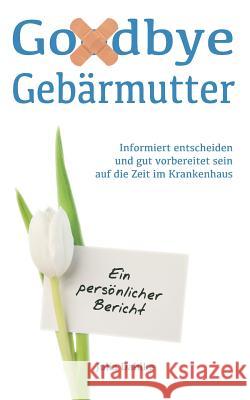 Goodbye Gebärmutter - Informiert entscheiden und gut vorbereitet sein auf die Zeit im Krankenhaus - Ein persönlicher Bericht: Ein Buch über eine Gebärmutterentfernung (Hysterektomie) aufgrund eines My