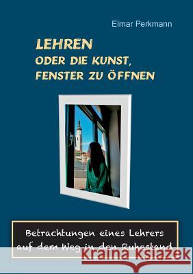 Lehren - oder die Kunst, Fenster zu öffnen: Betrachtungen eines Lehrers auf dem Weg in den Ruhestand