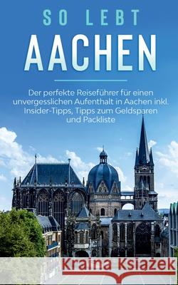 So lebt Aachen: Der perfekte Reiseführer für einen unvergesslichen Aufenthalt in Aachen inkl. Insider-Tipps, Tipps zum Geldsparen und Packliste