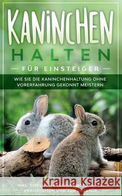 Kaninchen halten für Einsteiger: Wie Sie die Kaninchenhaltung ohne Vorerfahrung gekonnt meistern - inkl. Tipps zur Erstausstattung, bei Krankheiten und zur Dressur