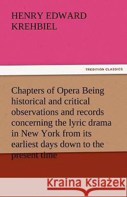 Chapters of Opera Being Historical and Critical Observations and Records Concerning the Lyric Drama in New York from Its Earliest Days Down to the Pre