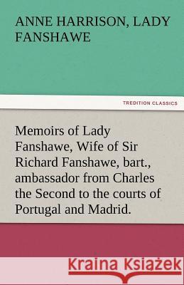 Memoirs of Lady Fanshawe, Wife of Sir Richard Fanshawe, Bart., Ambassador from Charles the Second to the Courts of Portugal and Madrid.