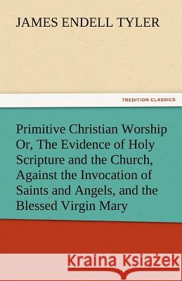 Primitive Christian Worship Or, the Evidence of Holy Scripture and the Church, Against the Invocation of Saints and Angels, and the Blessed Virgin Mar