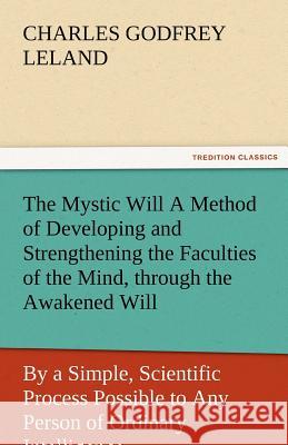 The Mystic Will a Method of Developing and Strengthening the Faculties of the Mind, Through the Awakened Will, by a Simple, Scientific Process Possibl