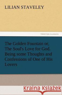 The Golden Fountain Or, the Soul's Love for God. Being Some Thoughts and Confessions of One of His Lovers