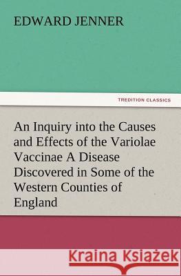 An Inquiry into the Causes and Effects of the Variolae Vaccinae A Disease Discovered in Some of the Western Counties of England, Particularly Gloucestershire, and Known by the Name of the Cow Pox