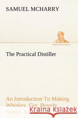 The Practical Distiller An Introduction To Making Whiskey, Gin, Brandy, Spirits, &c. &c. of Better Quality, and in Larger Quantities, than Produced by the Present Mode of Distilling, from the Produce 
