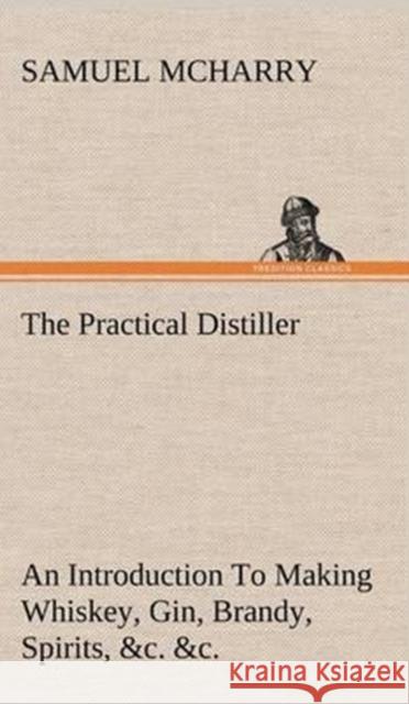 The Practical Distiller An Introduction To Making Whiskey, Gin, Brandy, Spirits, &c. &c. of Better Quality, and in Larger Quantities, than Produced by the Present Mode of Distilling, from the Produce 