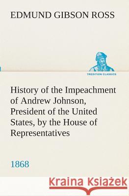 History of the Impeachment of Andrew Johnson, President of the United States, by the House of Representatives, and his trial by the Senate for high crimes and misdemeanors in office, 1868