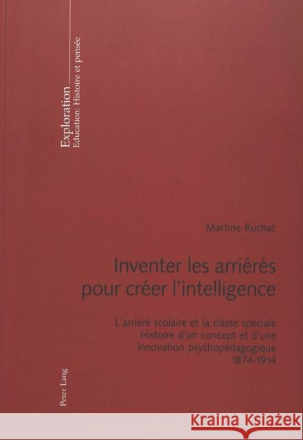 Inventer Les Arriérés Pour Créer l'Intelligence: L'Arriéré Scolaire Et La Classe Spéciale- Histoire d'Un Concept Et d'Une Innovation Psychopédagogique