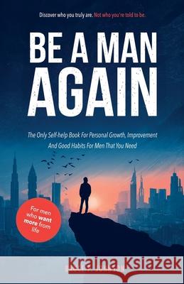 Be A Man Again: The Only Self-help Book For Personal Growth, Improvement And Good Habits For Men That You Need