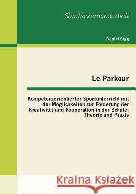 Le Parkour - Kompetenzorientierter Sportunterricht mit der Möglichkeiten zur Förderung der Kreativität und Kooperation in der Schule: Theorie und Prax