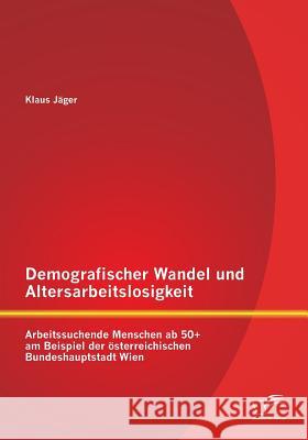 Demografischer Wandel und Altersarbeitslosigkeit: Arbeitssuchende Menschen ab 50+ am Beispiel der österreichischen Bundeshauptstadt Wien
