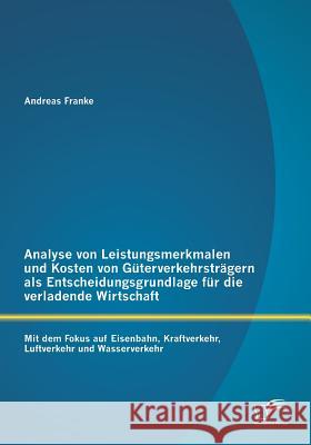 Analyse von Leistungsmerkmalen und Kosten von Güterverkehrsträgern als Entscheidungsgrundlage für die verladende Wirtschaft: Mit dem Fokus auf Eisenba