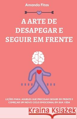 A Arte de Desapegar E Seguir Em Frente: Lições Para Aqueles Que Precisam Seguir Em Frente E Começar Um Novo Ciclo Emocional Em Sua Vida