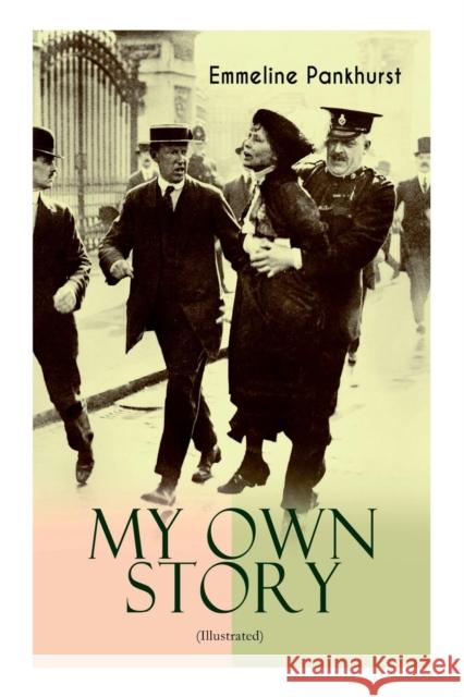 MY OWN STORY (Illustrated): The Inspiring & Powerful Autobiography of the Determined Woman Who Founded the Militant WPSU Suffragette Movement and Fought to Win the Equal Voting Rights for All Women