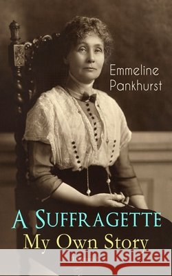 A Suffragette - My Own Story (Illustrated): The Inspiring Autobiography of the Women Who Founded the Militant WPSU Movement and Fought to Win the Right for Women to Vote
