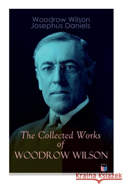 The Collected Works of Woodrow Wilson: The New Freedom, Congressional Government, George Washington, Essays, Inaugural Addresses, State of the Union Addresses, Presidential Decisions and Biography of 