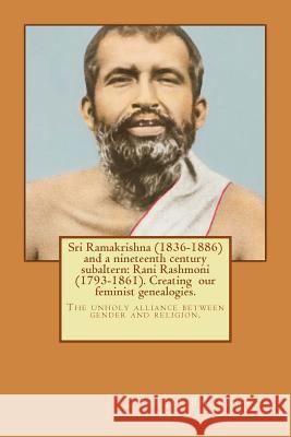 Sri Ramakrishna (1836-1886) and a nineteenth century subaltern: Rani Rashmoni (1793-1861). Creating our feminist genealogies.: The unholy alliance bet