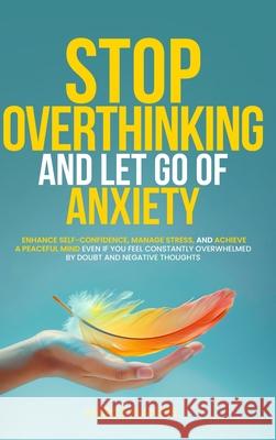 Stop Overthinking and Let Go of Anxiety: Enhance Self-Confidence, Manage Stress, and Achieve a Peaceful Mind Even If You Feel Constantly Overwhelmed B