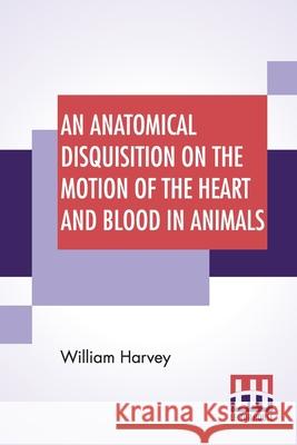 An Anatomical Disquisition On The Motion Of The Heart And Blood In Animals: Translated By Robert Willis, Revised & Edited By Alexander Bowie