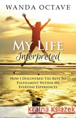 My Life Interpreted: How I Discovered The Keys To Fulfillment Within My Everyday Experiences