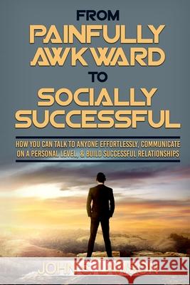 Social Anxiety: From Painfully Awkward To Socially Successful - How You Can Talk To Anyone Effortlessly, Communicate On A Personal Lev