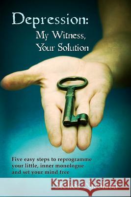Depression: My Witness, Your Solution: Five easy steps to reprogramme your little, inner monologue and set your mind free